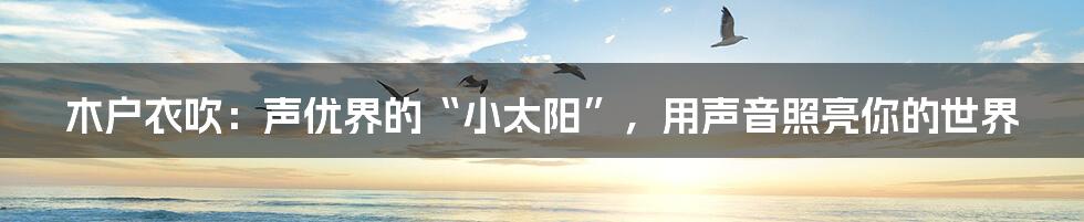 木户衣吹:声优界的“小太阳”,用声音照亮你的世界