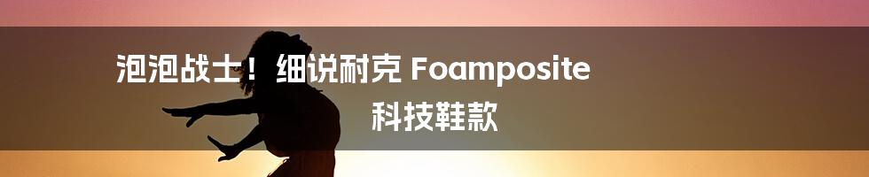 泡泡战士!细说耐克 Foamposite 科技鞋款