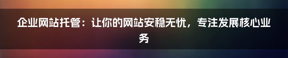 企业网站托管：让你的网站安稳无忧，专注发展核心业务