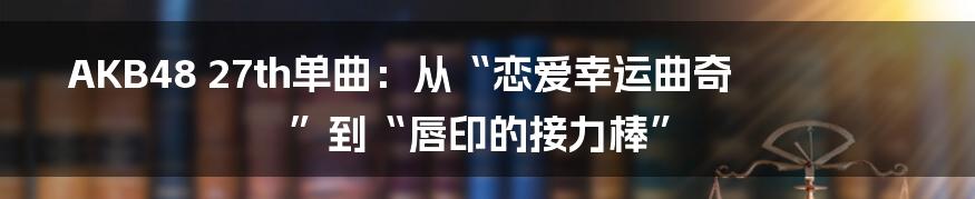 AKB48 27th单曲：从“恋爱幸运曲奇”到“唇印的接力棒”