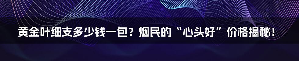 黄金叶细支多少钱一包?烟民的“心头好”价格揭秘!