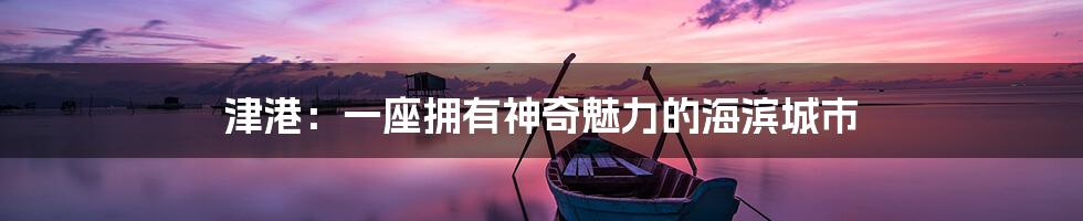 津港:一座拥有神奇魅力的海滨城市
