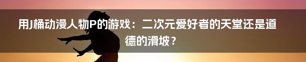 用J桶动漫人物P的游戏:二次元爱好者的天堂还是道德的滑坡?