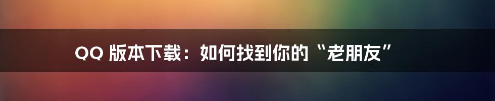 QQ 版本下载：如何找到你的“老朋友”