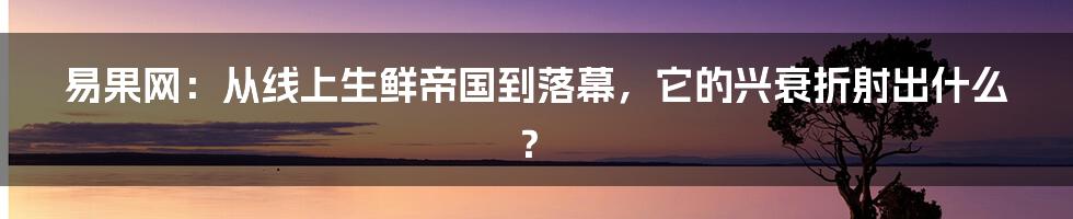 易果网：从线上生鲜帝国到落幕，它的兴衰折射出什么？