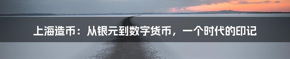 上海造币:从银元到数字货币,一个时代的印记