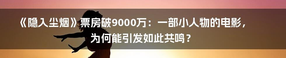 《隐入尘烟》票房破9000万:一部小人物的电影,为何能引发如此共鸣?