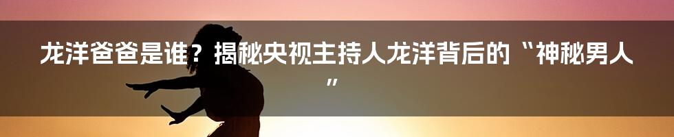 龙洋爸爸是谁？揭秘央视主持人龙洋背后的“神秘男人”