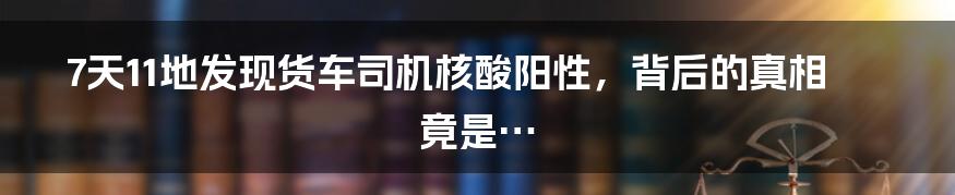 7天11地发现货车司机核酸阳性,背后的真相竟是…