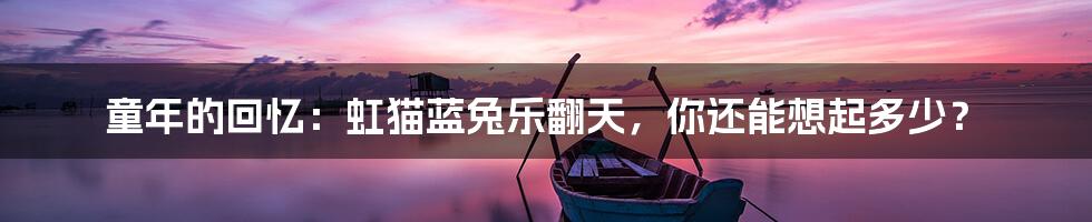 童年的回忆：虹猫蓝兔乐翻天，你还能想起多少？