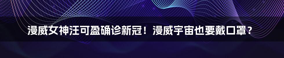 漫威女神汪可盈确诊新冠！漫威宇宙也要戴口罩？