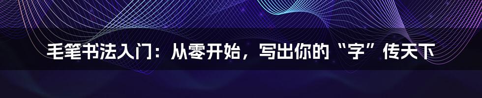毛笔书法入门:从零开始,写出你的“字”传天下