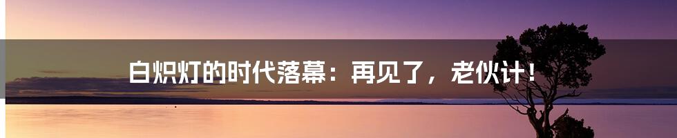 白炽灯的时代落幕:再见了,老伙计!