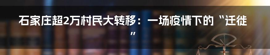 石家庄超2万村民大转移:一场疫情下的“迁徙”