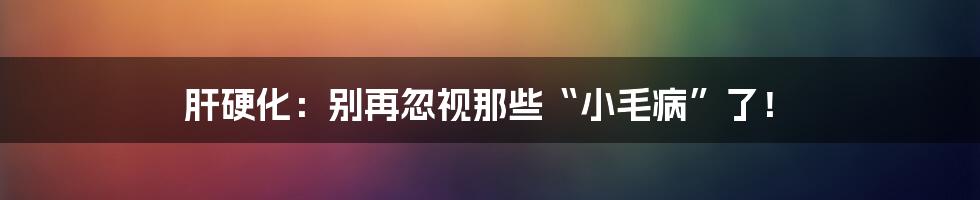 肝硬化：别再忽视那些“小毛病”了！