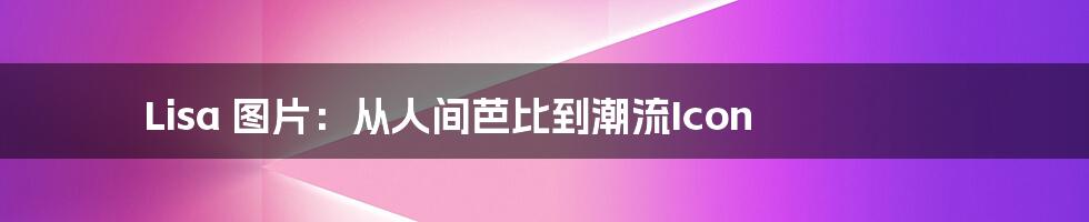 Lisa 图片:从人间芭比到潮流Icon