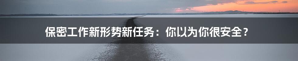 保密工作新形势新任务：你以为你很安全？