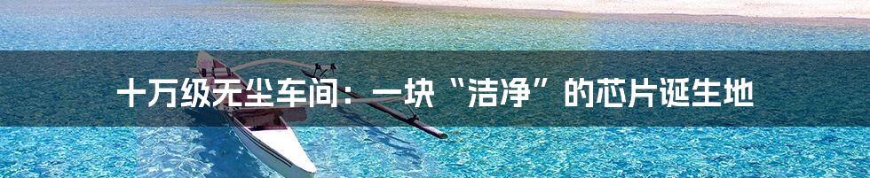 十万级无尘车间:一块“洁净”的芯片诞生地