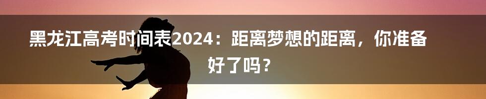 黑龙江高考时间表2024:距离梦想的距离,你准备好了吗?