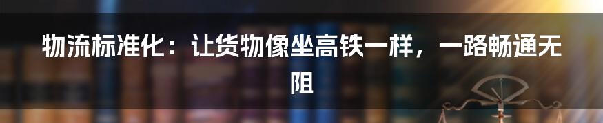 物流标准化:让货物像坐高铁一样,一路畅通无阻
