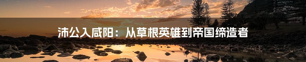 沛公入咸阳:从草根英雄到帝国缔造者