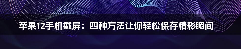 苹果12手机截屏:四种方法让你轻松保存精彩瞬间