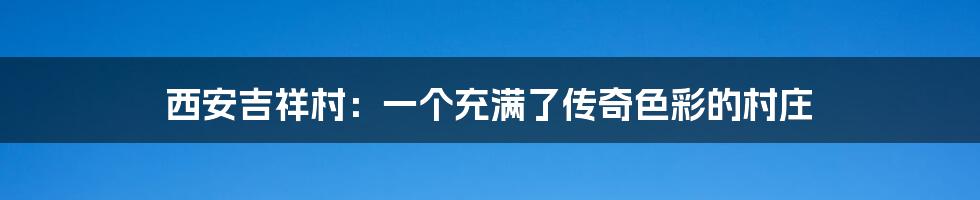西安吉祥村:一个充满了传奇色彩的村庄