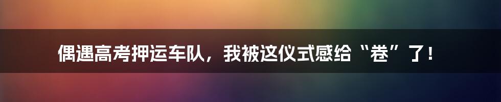 偶遇高考押运车队,我被这仪式感给“卷”了!