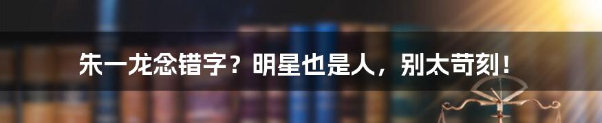 朱一龙念错字？明星也是人，别太苛刻！
