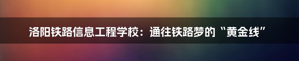 洛阳铁路信息工程学校:通往铁路梦的“黄金线”