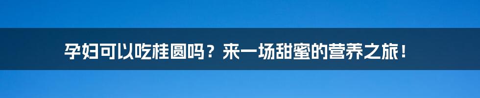 孕妇可以吃桂圆吗?来一场甜蜜的营养之旅!
