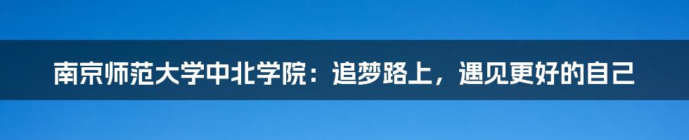 南京师范大学中北学院:追梦路上,遇见更好的自己