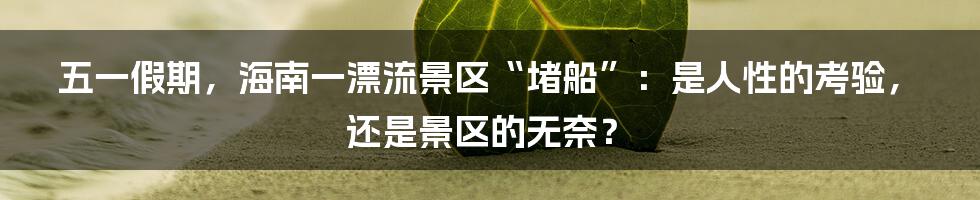 五一假期,海南一漂流景区“堵船”:是人性的考验,还是景区的无奈?
