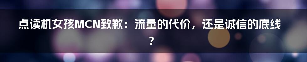 点读机女孩MCN致歉:流量的代价,还是诚信的底线?