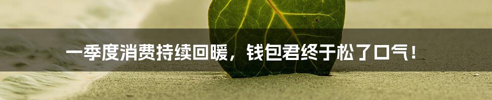 一季度消费持续回暖,钱包君终于松了口气!