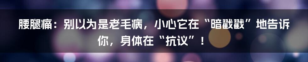 腰腿痛：别以为是老毛病，小心它在“暗戳戳”地告诉你，身体在“抗议”！