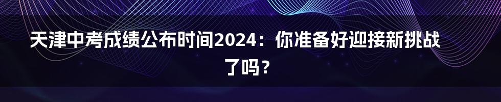 天津中考成绩公布时间2024:你准备好迎接新挑战了吗?