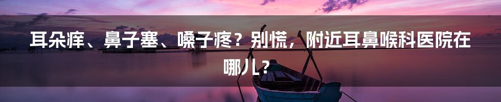 耳朵痒、鼻子塞、嗓子疼?别慌,附近耳鼻喉科医院在哪儿?