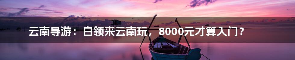 云南导游:白领来云南玩,8000元才算入门?