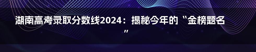 湖南高考录取分数线2024:揭秘今年的“金榜题名”