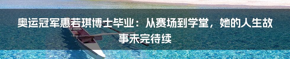奥运冠军惠若琪博士毕业：从赛场到学堂，她的人生故事未完待续