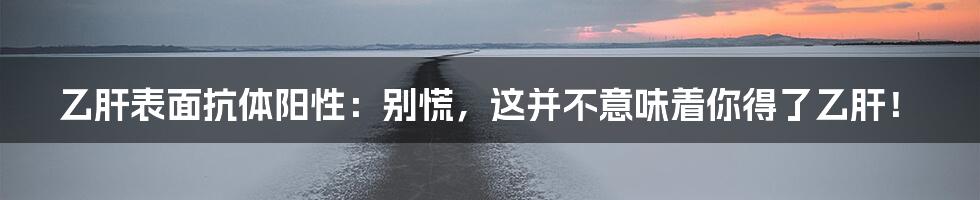 乙肝表面抗体阳性：别慌，这并不意味着你得了乙肝！