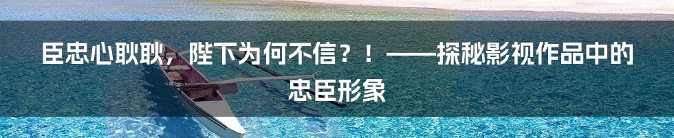臣忠心耿耿，陛下为何不信？！——探秘影视作品中的忠臣形象