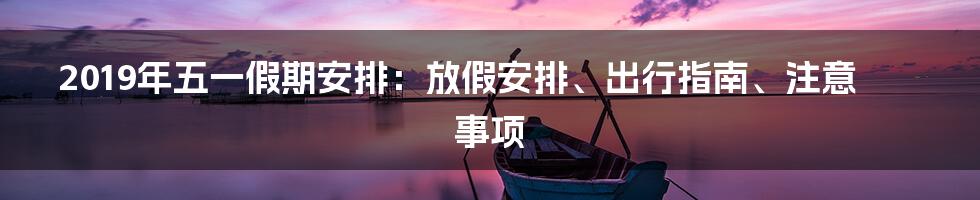 2019年五一假期安排:放假安排、出行指南、注意事项