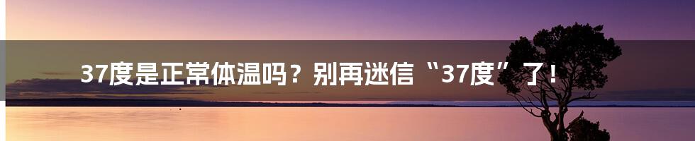 37度是正常体温吗？别再迷信“37度”了！