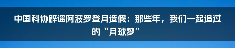 中国科协辟谣阿波罗登月造假:那些年,我们一起追过的“月球梦”
