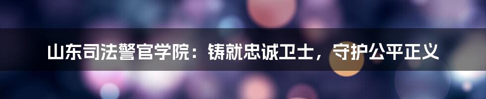 山东司法警官学院:铸就忠诚卫士,守护公平正义