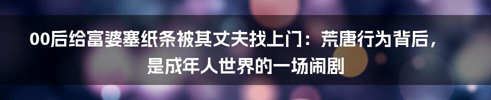 00后给富婆塞纸条被其丈夫找上门：荒唐行为背后，是成年人世界的一场闹剧