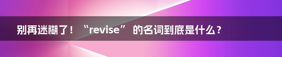 别再迷糊了!“revise” 的名词到底是什么?