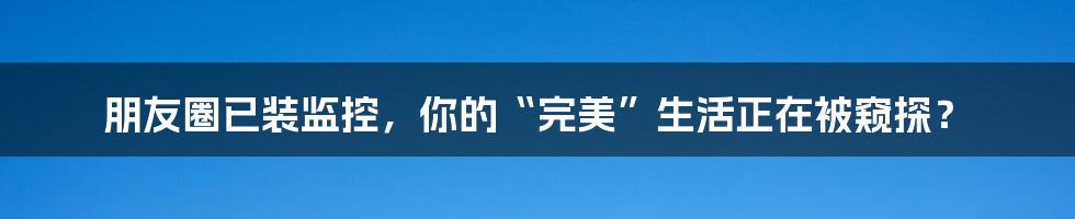 朋友圈已装监控,你的“完美”生活正在被窥探?